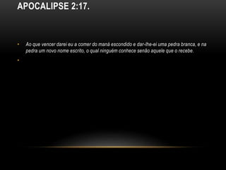 APOCALIPSE 2:17.
• Ao que vencer darei eu a comer do maná escondido e dar-lhe-ei uma pedra branca, e na
pedra um novo nome escrito, o qual ninguém conhece senão aquele que o recebe.
•
 