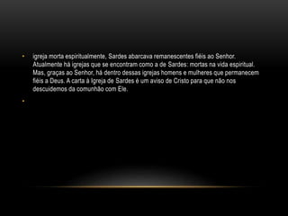 • igreja morta espiritualmente, Sardes abarcava remanescentes fiéis ao Senhor.
Atualmente há igrejas que se encontram como a de Sardes: mortas na vida espiritual.
Mas, graças ao Senhor, há dentro dessas igrejas homens e mulheres que permanecem
fiéis a Deus. A carta à Igreja de Sardes é um aviso de Cristo para que não nos
descuidemos da comunhão com Ele.
•
 
