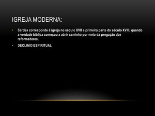 IGREJA MODERNA:
• Sardes corresponde à igreja no século XVII e primeira parte do século XVIII, quando
a verdade bíblica começou a abrir caminho por meio da pregação dos
reformadores.
• DECLINIO ESPIRITUAL
 
