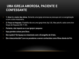 UMA IGREJA AMOROSA, PACIENTE E
CONFESSANTE
• 1. Amar é a maior das obras. Somente uma igreja amorosa se preocupa com a evangelização
e com a obra missionária.
• 2. Força na fraqueza. Filadélfia não era uma igreja forte (Ap 3.8). Mas pela fé, sabia como tirar
forças da fraqueza (Hb 11.34).
• Portanto, não importa se a sua igreja é pequena
• faça grandes coisas para Deus.
• Ela é pobre? Enriqueça os miseráveis com o Evangelho de Cristo.
• Ela é desconhecida? Leve os pecadores a serem conhecidos como filhos diante do Pai.
 