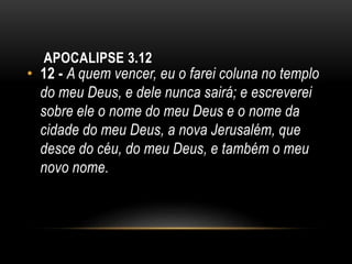 APOCALIPSE 3.12
• 12 - A quem vencer, eu o farei coluna no templo
do meu Deus, e dele nunca sairá; e escreverei
sobre ele o nome do meu Deus e o nome da
cidade do meu Deus, a nova Jerusalém, que
desce do céu, do meu Deus, e também o meu
novo nome.
 