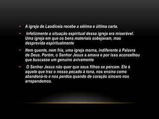 • A igreja de Laodiceia recebe a sétima e última carta.
• Infelizmente a situação espiritual dessa igreja era miserável.
Uma igreja em que os bens materiais sobejavam, mas
desprovida espiritualmente
• Nem quente, nem fria, uma igreja morna, indiferente à Palavra
de Deus. Porém, o Senhor Jesus a amava e por isso aconselhou
que buscasse um genuíno avivamento
• O Senhor Jesus não quer que seus filhos se percam. Ele é
aquele que traz o nosso pecado à tona, nos ensina como
abandoná-lo e nos perdoa quando de coração sincero nos
arrependemos.
 