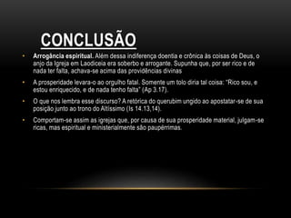 CONCLUSÃO
• Arrogância espiritual. Além dessa indiferença doentia e crônica às coisas de Deus, o
anjo da Igreja em Laodiceia era soberbo e arrogante. Supunha que, por ser rico e de
nada ter falta, achava-se acima das providências divinas
• A prosperidade levara-o ao orgulho fatal. Somente um tolo diria tal coisa: “Rico sou, e
estou enriquecido, e de nada tenho falta” (Ap 3.17).
• O que nos lembra esse discurso? A retórica do querubim ungido ao apostatar-se de sua
posição junto ao trono do Altíssimo (Is 14.13,14).
• Comportam-se assim as igrejas que, por causa de sua prosperidade material, julgam-se
ricas, mas espiritual e ministerialmente são paupérrimas.
 