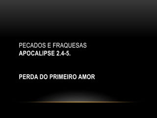 PECADOS E FRAQUESAS
APOCALIPSE 2.4-5.
PERDA DO PRIMEIRO AMOR
 