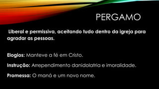 PERGAMO
Liberal e permissiva, aceitando tudo dentro da igreja para
agradar as pessoas.
Elogios: Manteve a fé em Cristo.
Instrução: Arrependimento danidolatria e imoralidade.
Promessa: O maná e um novo nome.
 
