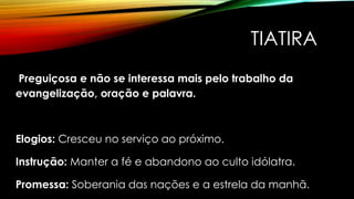 TIATIRA
Preguiçosa e não se interessa mais pelo trabalho da
evangelização, oração e palavra.
Elogios: Cresceu no serviço ao próximo.
Instrução: Manter a fé e abandono ao culto idólatra.
Promessa: Soberania das nações e a estrela da manhã.
 