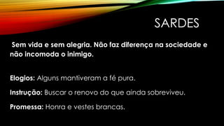 SARDES
Sem vida e sem alegria. Não faz diferença na sociedade e
não incomoda o inimigo.
Elogios: Alguns mantiveram a fé pura.
Instrução: Buscar o renovo do que ainda sobreviveu.
Promessa: Honra e vestes brancas.
 