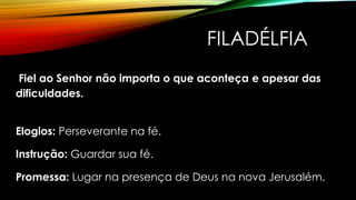 FILADÉLFIA
Fiel ao Senhor não importa o que aconteça e apesar das
dificuldades.
Elogios: Perseverante na fé.
Instrução: Guardar sua fé.
Promessa: Lugar na presença de Deus na nova Jerusalém.
 