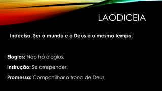 LAODICEIA
Indecisa. Ser o mundo e a Deus a o mesmo tempo.
Elogios: Não há elogios.
Instrução: Se arrepender.
Promessa: Compartilhar o trono de Deus.
 