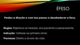 ÉFESO
Perdeu a direção e com isso passou a desobedecer a Deus.
Elogios: Rejeitava as heresias, era paciente e perseverante.
Instrução: Voltasse ao primeiro amor.
Promessa: Direito a árvore da vida.
 