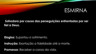 ESMIRNA
Sofredora por causa das perseguições enfrentadas por ser
fiel a Deus.
Elogios: Suportou o sofrimento.
Instrução: Exortação a fidelidade até a morte.
Promessa: Receber a coroa da vida.
 
