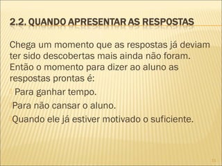 Chega um momento que as respostas já deviam
ter sido descobertas mais ainda não foram.
Então o momento para dizer ao aluno as
respostas prontas é:
 Para ganhar tempo.
Para não cansar o aluno.
Quando ele já estiver motivado o suficiente.
11
 