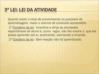  Quanto maior o nível de envolvimento no processo de
aprendizagem, maior o volume de conteúdo apreendido.
 1º Corolário da lei: Incentive e dirija as atividades
espontâneas do aluno e, como regra, não lhe ensine o que ele
possa aprender por si, praticando, acertando e errando.
 2º Corolário da lei: Sem reação não há aprendizado.
12
 