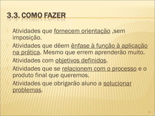  Atividades que fornecem orientação ,sem
imposição.
 Atividades que dêem ênfase à função à aplicação
na prática. Mesmo que errem aprenderão muito.
 Atividades com objetivos definidos.
 Atividades que se relacionem com o processo e o
produto final que queremos.
 Atividades que obrigarão aluno a solucionar
problemas.
16
 