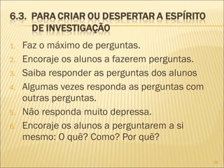 1. Faz o máximo de perguntas.
2. Encoraje os alunos a fazerem perguntas.
3. Saiba responder as perguntas dos alunos
4. Algumas vezes responda as perguntas com
outras perguntas.
5. Não responda muito depressa.
6. Encoraje os alunos a perguntarem a si
mesmo: O quê? Como? Por quê?
26
 