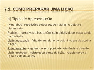 a) Tipos de Apresentação
1. Meandros - repetições e desvios, sem atingir o objetivo
claramente.
2. Rodeios - narrativas e ilustrações sem objetividade, nada tendo
com a lição.
3. Lição inacabada - falta de um plano de aula, incapaz de acabar
a lição.
4. Judeu errante - vagueando sem ponto de referência e direção.
5. Lição acabada – cobre cada ponto da lição, relacionando a
lição à vida do aluno.
29
 