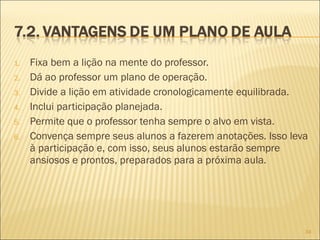 1. Fixa bem a lição na mente do professor.
2. Dá ao professor um plano de operação.
3. Divide a lição em atividade cronologicamente equilibrada.
4. Inclui participação planejada.
5. Permite que o professor tenha sempre o alvo em vista.
6. Convença sempre seus alunos a fazerem anotações. Isso leva
à participação e, com isso, seus alunos estarão sempre
ansiosos e prontos, preparados para a próxima aula.
34
 