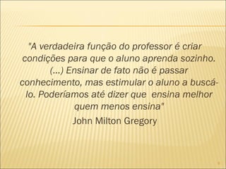 "A verdadeira função do professor é criar
condições para que o aluno aprenda sozinho.
(...) Ensinar de fato não é passar
conhecimento, mas estimular o aluno a buscá-
lo. Poderíamos até dizer que ensina melhor
quem menos ensina"
John Milton Gregory
9
 