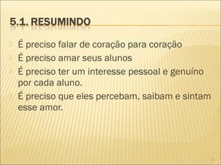 





É preciso falar de coração para coração
É preciso amar seus alunos
É preciso ter um interesse pessoal e genuíno
por cada aluno.
É preciso que eles percebam, saibam e sintam
esse amor.

22

 