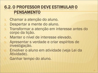 1.
2.
3.
4.
5.
6.
7.

Chamar a atenção do aluno.
Despertar a mente do aluno.
Transformar a atenção em interesse antes do
corpo da lição.
Manter o nível de interesse elevado.
Apresentar s verdade e criar espíritos de
investigação.
Envolver o aluno em atividade (veja Lei da
Atividade).
Ganhar tempo do aluno.
25

 