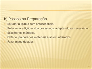 b) Passos na Preparação
1.
2.
3.
4.
5.

Estudar a lição e com antecedência.
Relacionar a lição à vida dos alunos, adaptando se necessário.
Escolher os métodos.
Obter e preparar os materiais a serem utilizados.
Fazer plano de aula.

30

 
