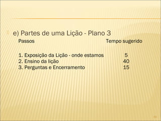 

e) Partes de uma Lição - Plano 3
Passos
1. Exposição da Lição - onde estamos
2. Ensino da lição
3. Perguntas e Encerramento

Tempo sugerido
5
40
15

33

 