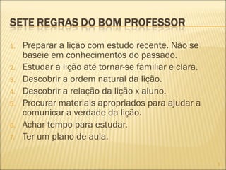 1.
2.
3.
4.
5.
6.
7.

Preparar a lição com estudo recente. Não se
baseie em conhecimentos do passado.
Estudar a lição até tornar-se familiar e clara.
Descobrir a ordem natural da lição.
Descobrir a relação da lição x aluno.
Procurar materiais apropriados para ajudar a
comunicar a verdade da lição.
Achar tempo para estudar.
Ter um plano de aula.
5

 