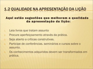 Aqui estão sugestões que melhoram a qualidade
da apresentação da lição:
1.
2.
3.
4.

5.

Leia livros que tratam assunto
Procure aperfeiçoamento através da prática.
Seja aberto a críticas construtivas.
Participe de conferências. seminários e cursos sobre o
assunto.
Os conhecimentos adquiridos devem ser transformados em
prática.

7

 