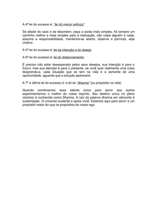 A 4ª lei do sucesso é: “lei do menor esforço”

Se afaste do caos e da desordem, peça a saída mais simples, há sempre um
caminho melhor e mais simples para a realização, não culpe alguém e nada,
assuma a responsabilidade, mantenha-se aberto, observe a permuta, seja
criativo.

A 5ª lei do sucesso é: lei da intenção e do desejo

A 6ª lei do sucesso é: lei do distanciamento:

É preciso não estar desesperado pelos seus desejos, sua intenção é para o
futuro, mas sua atenção é para o presente, se você quer realmente uma coisa
desprenda-a, cada situação que se tem na vida é a semente de uma
oportunidade, aguarde que a solução aparecerá.

A 7ª e última lei do sucesso é: a lei do “dharma” (ou propósito na vida)

Quando combinamos esse talento único para servir aos outros
experimentamos o melhor do nosso espírito. Seu destino único no plano
cósmico é conhecido como Dharma. A raiz da palavra dharma em sânscrito é
sustentação. O universo sustenta e apóia você. Estamos aqui para servir a um
propósito maior do que os propósitos do nosso ego.
 