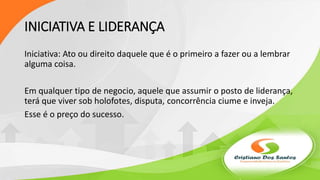 INICIATIVA E LIDERANÇA
Iniciativa: Ato ou direito daquele que é o primeiro a fazer ou a lembrar
alguma coisa.
Em qualquer tipo de negocio, aquele que assumir o posto de liderança,
terá que viver sob holofotes, disputa, concorrência ciume e inveja.
Esse é o preço do sucesso.
 