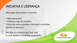 INICIATIVA E LIDERANÇA
Dicas para desenvolver a iniciativa
• Não procrastine
• Pratique o ato da iniciativa
• Estimule outras pessoas a tomarem a iniciativa
(gestão de pessoas)
Por Que é a iniciativa que leva você
e a sua equipe e resultados superiores
 