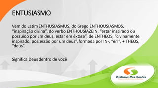 ENTUSIASMO
Vem do Latim ENTHUSIASMUS, do Grego ENTHOUSIASMOS,
“inspiração divina”, do verbo ENTHOUSIAZEIN, “estar inspirado ou
possuído por um deus, estar em êxtase”, de ENTHEOS, “divinamente
inspirado, possessão por um deus”, formada por IN-, “em”, + THEOS,
“deus”.
Significa Deus dentro de você
 