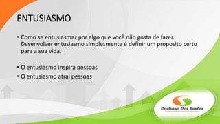 ENTUSIASMO
• Como se entusiasmar por algo que você não gosta de fazer.
Desenvolver entusiasmo simplesmente é definir um proposito certo
para a sua vida.
• O entusiasmo inspira pessoas
• O entusiasmo atrai pessoas
 