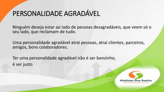PERSONALIDADE AGRADÁVEL
Ninguém deseja estar ao lado de pessoas desagradáveis, que veem só o
seu lado, que reclamam de tudo.
Uma personalidade agradável atrai pessoas, atrai clientes, parceiros,
amigos, bons colaboradores.
Ter uma personalidade agradável não é ser bonzinho,
é ser justo
 