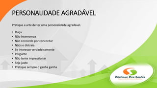 PERSONALIDADE AGRADÁVEL
Pratique a arte de ter uma personalidade agradável.
• Ouça
• Não interrompa
• Não concorde por concordar
• Nãos e distraia
• Se interesse verdadeiramente
• Pergunte
• Não tente impressionar
• Seja justo
• Pratique sempre o ganha ganha
 
