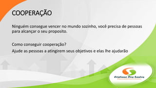 COOPERAÇÃO
Ninguém consegue vencer no mundo sozinho, você precisa de pessoas
para alcançar o seu proposito.
Como conseguir cooperação?
Ajude as pessoas a atingirem seus objetivos e elas lhe ajudarão
 
