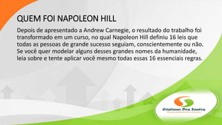 QUEM FOI NAPOLEON HILL
Depois de apresentado a Andrew Carnegie, o resultado do trabalho foi
transformado em um curso, no qual Napoleon Hill definiu 16 leis que
todas as pessoas de grande sucesso seguiam, conscientemente ou não.
Se você quer modelar alguns desses grandes nomes da humanidade,
leia sobre e tente aplicar você mesmo todas essas 16 essenciais regras.
 