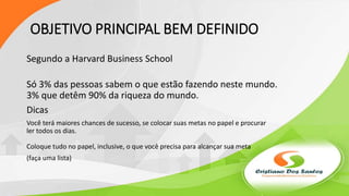 OBJETIVO PRINCIPAL BEM DEFINIDO
Segundo a Harvard Business School
Só 3% das pessoas sabem o que estão fazendo neste mundo.
3% que detêm 90% da riqueza do mundo.
Dicas
Você terá maiores chances de sucesso, se colocar suas metas no papel e procurar
ler todos os dias.
Coloque tudo no papel, inclusive, o que você precisa para alcançar sua meta
(faça uma lista)
 