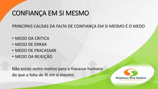 CONFIANÇA EM SI MESMO
PRINCIPAIS CAUSAS DA FALTA DE CONFIANÇA EM SI MESMO É O MEDO
• MEDO DA CRITICA
• MEDO DE ERRAR
• MEDO DE FRACASSAR
• MEDO DA REJEIÇÃO
Não existe outro motivo para o fracasso humano
do que a falta de fé em si mesmo
 