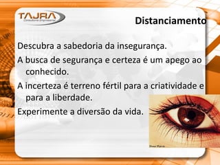 Distanciamento
Descubra a sabedoria da insegurança.
A busca de segurança e certeza é um apego ao
conhecido.
A incerteza é terreno fértil para a criatividade e
para a liberdade.
Experimente a diversão da vida.
 