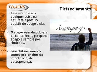 Distanciamento
• Para se conseguir
qualquer coisa na
natureza é preciso
desistir do apego a ela.
• O apego vem da pobreza
da consciência, porque o
apego é sempre por
símbolos.
• Sem distanciamento,
somos prisioneiros da
impotência, da
desesperança.
 