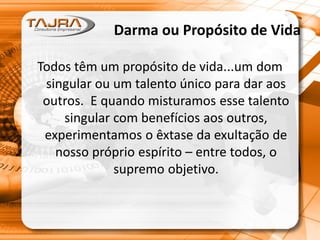 Darma ou Propósito de Vida
Todos têm um propósito de vida...um dom
singular ou um talento único para dar aos
outros. E quando misturamos esse talento
singular com benefícios aos outros,
experimentamos o êxtase da exultação de
nosso próprio espírito – entre todos, o
supremo objetivo.
 