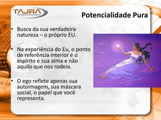 Potencialidade Pura
• Busca da sua verdadeira
natureza – o próprio EU.
• Na experiência do Eu, o ponto
de referência interior é o
espírito e sua alma e não
aquilo que nos rodeia.
• O ego reflete apenas sua
autoimagem, sua máscara
social, o papel que você
representa.
 