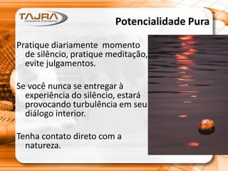 Potencialidade Pura
Pratique diariamente momento
de silêncio, pratique meditação,
evite julgamentos.
Se você nunca se entregar à
experiência do silêncio, estará
provocando turbulência em seu
diálogo interior.
Tenha contato direto com a
natureza.
 
