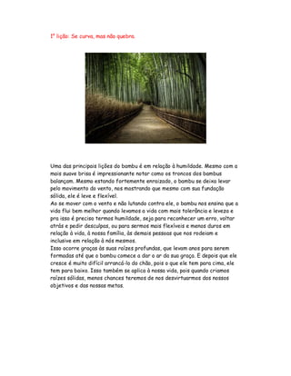 1° lição: Se curva, mas não quebra.
Uma das principais lições do bambu é em relação à humildade. Mesmo com a
mais suave brisa é impressionante notar como os troncos dos bambus
balançam. Mesmo estando fortemente enraizado, o bambu se deixa levar
pelo movimento do vento, nos mostrando que mesmo com sua fundação
sólida, ele é leve e flexível.
Ao se mover com o vento e não lutando contra ele, o bambu nos ensina que a
vida flui bem melhor quando levamos a vida com mais tolerância e leveza e
pra isso é preciso termos humildade, seja para reconhecer um erro, voltar
atrás e pedir desculpas, ou para sermos mais flexíveis e menos duros em
relação à vida, à nossa família, às demais pessoas que nos rodeiam e
inclusive em relação à nós mesmos.
Isso ocorre graças às suas raízes profundas, que levam anos para serem
formadas até que o bambu comece a dar o ar da sua graça. E depois que ele
cresce é muito difícil arrancá-lo do chão, pois o que ele tem para cima, ele
tem para baixo. Isso também se aplica à nossa vida, pois quando criamos
raízes sólidas, menos chances teremos de nos desvirtuarmos dos nossos
objetivos e das nossas metas.
 