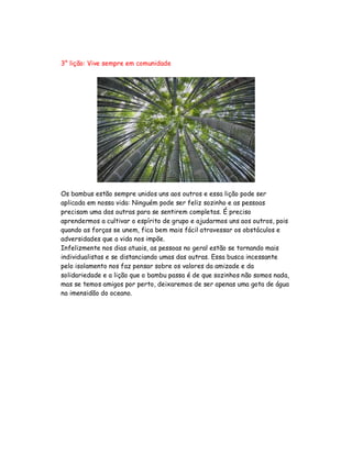 3° lição: Vive sempre em comunidade
Os bambus estão sempre unidos uns aos outros e essa lição pode ser
aplicada em nossa vida: Ninguém pode ser feliz sozinho e as pessoas
precisam uma das outras para se sentirem completas. É preciso
aprendermos a cultivar o espírito de grupo e ajudarmos uns aos outros, pois
quando as forças se unem, fica bem mais fácil atravessar os obstáculos e
adversidades que a vida nos impõe.
Infelizmente nos dias atuais, as pessoas no geral estão se tornando mais
individualistas e se distanciando umas das outras. Essa busca incessante
pelo isolamento nos faz pensar sobre os valores da amizade e da
solidariedade e a lição que o bambu passa é de que sozinhos não somos nada,
mas se temos amigos por perto, deixaremos de ser apenas uma gota de água
na imensidão do oceano.
 