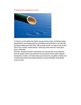 5° lição: Busca a sabedoria no vazio
O interior oco do bambu nos lembra de que muitas vezes, enchemos nossos
pensamentos com nossas próprias conclusões preconcebidas e com isso não
deixamos espaço para mais nada. Não se pode encher um copo se ele já está
cheio. Para receber conhecimento, temos que estar abertos à tudo que é
novo e diferente.
Portanto, devemos esvaziar nossa mente de tudo que não irá acrescentar
nada em nossas vidas e que somente nos faz perder nosso tempo. Quando
esvaziamos a mente, retirando todos os preconceitos, orgulhos e medos, nos
tornamos mais abertos às possibilidades e às oportunidades de aprender
cada vez mais.
 