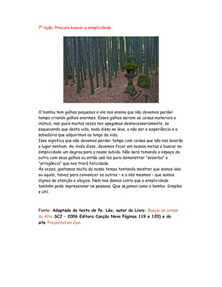 7° lição: Procura buscar a simplicidade
O bambu tem galhos pequenos e ele nos ensina que não devemos perder
tempo criando galhos enormes. Esses galhos seriam as coisas materiais e
inúteis, nas quais muitas vezes nos apegamos desnecessariamente, se
esquecendo que desta vida, nada disso se leva, a não ser a experiência e a
sabedoria que adquirimos ao longo da vida.
Isso significa que não devemos perder tempo com coisas que não nos levarão
a lugar nenhum. Ao invés disso, devemos focar em nossas metas e buscar na
simplicidade um degrau para a nossa subida. Não será tomando o espaço do
outro com seus galhos ou então usá-los para demonstrar “soberba” e
“arrogância” que nos trará felicidade.
Às vezes, gastamos muito do nosso tempo tentando mostrar que somos isso
ou aquilo, talvez para convencer os outros – e a nós mesmos – que somos
dignos de atenção e elogios. Nem nos damos conta que a simplicidade
também pode impressionar as pessoas. Que sejamos como o bambu: Simples
e útil.
Fonte: Adaptado do texto de Pe. Léo, autor do Livro: Buscai as coisas
do Alto SCJ – 2006 Editora Canção Nova Páginas 119 e 120) e do
site Prezentation Zen.
 