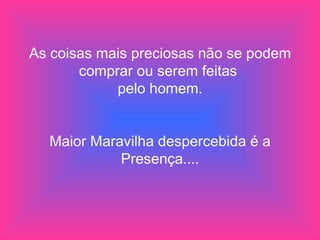 As coisas mais preciosas não se podem comprar ou serem feitas  pelo homem. Maior Maravilha despercebida é a Presença.... 