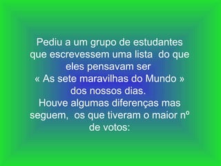 Pediu a um grupo de estudantes que escrevessem uma lista  do que eles pensavam ser  « As sete maravilhas do Mundo » dos nossos dias.  Houve algumas diferenças mas seguem,  os que tiveram o maior nº de votos: 